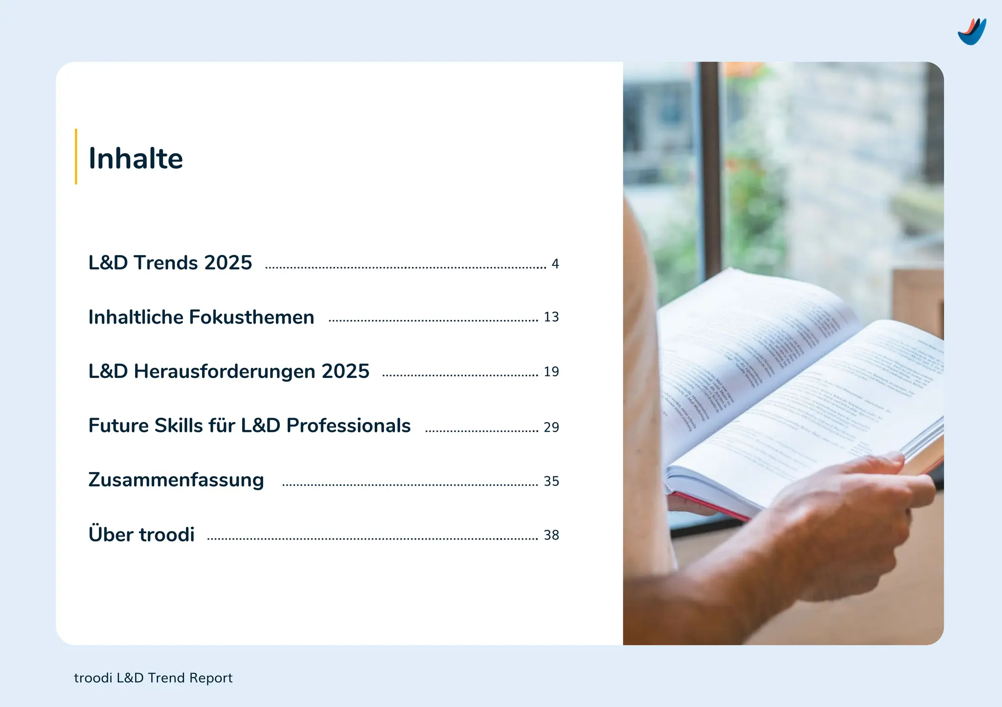 Inhalte
L&D Trends 2025
Inhaltliche Fokusthemen
L&D Herausforderungen 2025
Future Skills für L&D Professionals
Zusammenfassung
Über troodi
………………………………….………………………………... 4
………………………………………………….. 13
…………………………………….. 19
………………………….. 29
……………………………………………………………… 35
………………………………………………………………………..………. 38
troodi L&D Trend Report
 