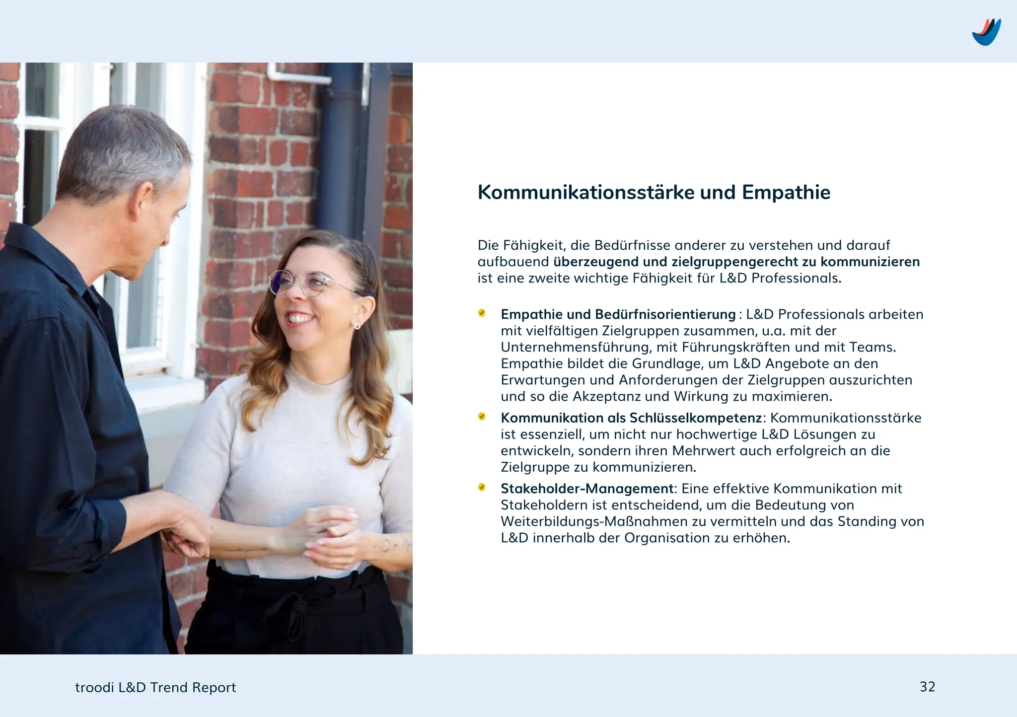 troodi L&D Trend Report
Die Fähigkeit, die Bedürfnisse anderer zu verstehen und darauf
aufbauend überzeugend und zielgruppengerecht zu kommunizieren
ist eine zweite wichtige Fähigkeit für L&D Professionals.
Empathie und Bedürfnisorientierung : L&D Professionals arbeiten
mit vielfältigen Zielgruppen zusammen, u.a. mit der
Unternehmensführung, mit Führungskräften und mit Teams.
Empathie bildet die Grundlage, um L&D Angebote an den
Erwartungen und Anforderungen der Zielgruppen auszurichten
und so die Akzeptanz und Wirkung zu maximieren.
Kommunikation als Schlüsselkompetenz: Kommunikationsstärke
ist essenziell, um nicht nur hochwertige L&D Lösungen zu
entwickeln, sondern ihren Mehrwert auch erfolgreich an die
Zielgruppe zu kommunizieren.
Stakeholder-Management: Eine effektive Kommunikation mit
Stakeholdern ist entscheidend, um die Bedeutung von
Weiterbildungs-Maßnahmen zu vermitteln und das Standing von
L&D innerhalb der Organisation zu erhöhen.
Kommunikationsstärke und Empathie
32
 
