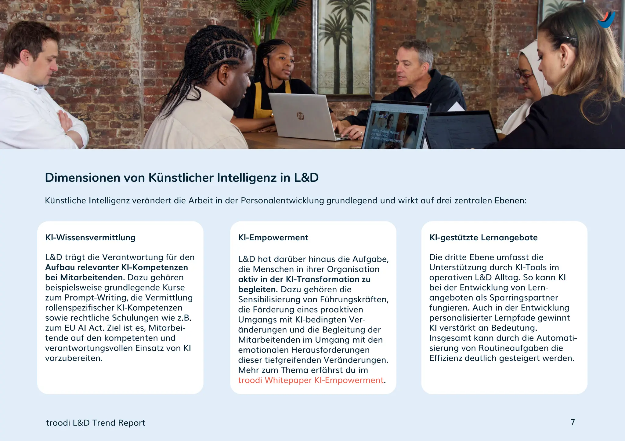L&D trägt die Verantwortung für den
Aufbau relevanter KI-Kompetenzen
bei Mitarbeitenden. Dazu gehören
beispielsweise grundlegende Kurse
zum Prompt-Writing, die Vermittlung
rollenspezifischer KI-Kompetenzen
sowie rechtliche Schulungen wie z.B.
zum EU AI Act. Ziel ist es, Mitarbei-
tende auf den kompetenten und
verantwortungsvollen Einsatz von KI
vorzubereiten.
L&D hat darüber hinaus die Aufgabe,
die Menschen in ihrer Organisation
aktiv in der KI-Transformation zu
begleiten. Dazu gehören die
Sensibilisierung von Führungskräften,
die Förderung eines proaktiven
Umgangs mit KI-bedingten Ver-
änderungen und die Begleitung der
Mitarbeitenden im Umgang mit den
emotionalen Herausforderungen
dieser tiefgreifenden Veränderungen.
Mehr zum Thema erfährst du im
troodi Whitepaper KI-Empowerment.
Die dritte Ebene umfasst die
Unterstützung durch KI-Tools im
operativen L&D Alltag. So kann KI
bei der Entwicklung von Lern-
angeboten als Sparringspartner
fungieren. Auch in der Entwicklung
personalisierter Lernpfade gewinnt
KI verstärkt an Bedeutung.
Insgesamt kann durch die Automati-
sierung von Routineaufgaben die
Effizienz deutlich gesteigert werden.
Künstliche Intelligenz verändert die Arbeit in der Personalentwicklung grundlegend und wirkt auf drei zentralen Ebenen:
Dimensionen von Künstlicher Intelligenz in L&D
troodi L&D Trend Report
KI-Wissensvermittlung KI-Empowerment KI-gestützte Lernangebote
7
 