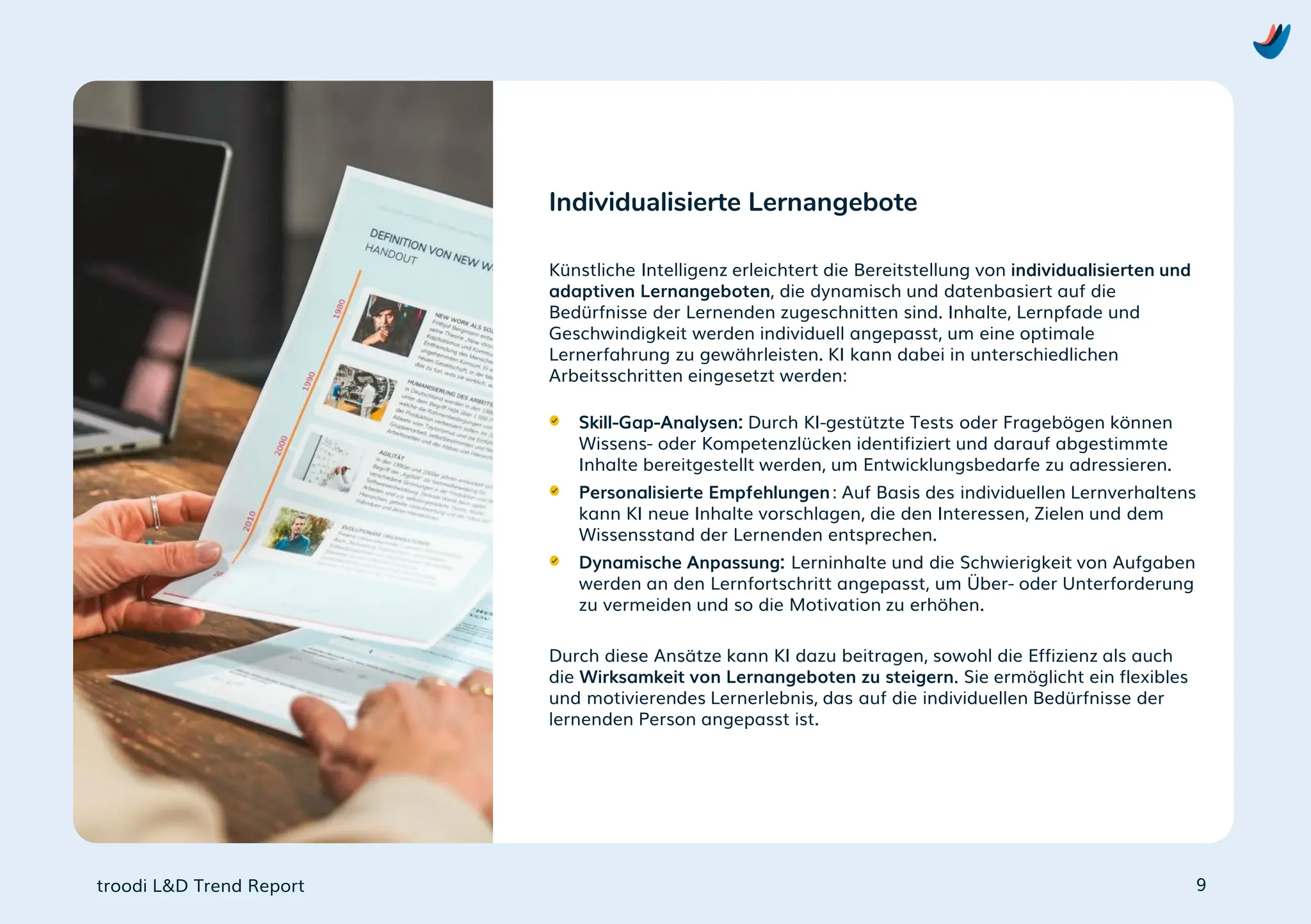 troodi L&D Trend Report
Künstliche Intelligenz erleichtert die Bereitstellung von individualisierten und
adaptiven Lernangeboten, die dynamisch und datenbasiert auf die
Bedürfnisse der Lernenden zugeschnitten sind. Inhalte, Lernpfade und
Geschwindigkeit werden individuell angepasst, um eine optimale
Lernerfahrung zu gewährleisten. KI kann dabei in unterschiedlichen
Arbeitsschritten eingesetzt werden:
Skill-Gap-Analysen: Durch KI-gestützte Tests oder Fragebögen können
Wissens- oder Kompetenzlücken identifiziert und darauf abgestimmte
Inhalte bereitgestellt werden, um Entwicklungsbedarfe zu adressieren.
Personalisierte Empfehlungen: Auf Basis des individuellen Lernverhaltens
kann KI neue Inhalte vorschlagen, die den Interessen, Zielen und dem
Wissensstand der Lernenden entsprechen.
Dynamische Anpassung: Lerninhalte und die Schwierigkeit von Aufgaben
werden an den Lernfortschritt angepasst, um Über- oder Unterforderung
zu vermeiden und so die Motivation zu erhöhen.
Durch diese Ansätze kann KI dazu beitragen, sowohl die Effizienz als auch
die Wirksamkeit von Lernangeboten zu steigern. Sie ermöglicht ein flexibles
und motivierendes Lernerlebnis, das auf die individuellen Bedürfnisse der
lernenden Person angepasst ist.
Individualisierte Lernangebote
9
 