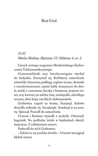 Brat Ural




   23.42
   Okolice Moskwy. Mytiszcze. Ul. Silikatna 4, str. 2.
    Gmach nowego magazynu Moskiewskiego Zjedno-
czenia Telekomunikacyjnego.
    Ciemnoniebieski jeep lincoln-navigator wjechaû
do budynku. Zatrzymaû siÅ. Reflektory samochodu
oÀwietliûy: betonowâ podûogÅ, ceglane Àciany, skrzynki
z transformatorami, szpule kabli, kompresor do dies-
la, worki z cementem, beczkÅ z bitumem, popsute no-
sze, trzy kartony po mleku, ûom, niedopaûki, zdechûego
szczura, dwie kupy zaschûych ekskrementów.
    Gorbowiec naparû na bramÅ. Szarpnâû. Stalowe
skrzydûa zetknÅûy siÅ. SzczÅknÅûy. Zamknâû je na zasu-
wÅ. Splunâû. Poszedû do samochodu.
    Uranow i Rutman wysiedli z szoferki. Otworzyli
bagaÒnik. Na podûodze leÒaûo w kajdankach dwóch
mÅÒczyzn. Z zaklejonymi ustami.
    Podszedû do nich Gorbowiec.
    – GdzieÀ tu siÅ przebija Àwiatûo. – Uranow wyciâgnâû
kûÅbek sznura.

                           9
 