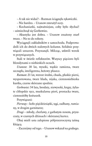 – A tak nie widaå? – Rutman ÀciâgnÅûa rÅkawiczki.
   – Nie bardzo. – Uranow zmruÒyû oczy.
   – Kochaniutki, najwaÒniejsze, coby byûo sûychaå!
– uÀmiechnâû siÅ Gorbowiec.
   – Akustyka jest dobra. – Uranow znuÒony otarû
twarz. – No to do roboty.
   WyciâgnÅli zakûadników z samochodu. Podprowa-
dzili ich do dwóch stalowych kolumn. Solidnie przy-
wiâzali sznurem. PrzystanÅli. Milczâc, utkwili wzrok
w przywiâzanych.
   Stali w Àwietle reflektorów. Wszyscy piÅcioro byli
blondynami o niebieskich oczach.
   Uranow: 30 lat, wysoki, wâskie ramiona, twarz
szczupûa, inteligentna, beÒowy pûaszcz.
   Rutman: 21 lat, wzrost Àredni, chuda, pûaskie piersi,
wysportowana, twarz blada, nijaka, ciemnoniebieska
kurtka, czarne skórzane spodnie.
   Gorbowiec: 54 lata, brodaty, niewysoki, krÅpy, Òylas-
te chûopskie rÅce, muskularna pierÀ, prostacka twarz,
ciemnoÒóûty koÒuszek.
   Przywiâzani:
   Pierwszy – koûo piÅådziesiâtki, tÅgi, zadbany, rumia-
ny, w drogim garniturze;
   Drugi – mûody, cherlawy, z garbatym nosem, prysz-
czaty, w czarnych dÒinsach i skórzanej kurtce.
   Obaj mieli usta zalepione póûprzezroczystâ taÀmâ
klejâcâ.
   – Zacznijmy od tego. – Uranow wskazaû na grubego.

                          10
 