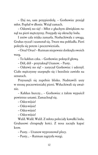 – Daj no, sam przypierdolÅ. – Gorbowiec przejâû
mûot. Popluû w dûonie. Wziâû zamach.
   – Odezwij no siÅ! – Mûot z gûuchym dÎwiÅkiem ru-
nâû na pierÀ mÅÒczyzny. Posypaûy siÅ okruchy lodu.
   I znów caûa trójka zamarûa. Nasûuchiwaûa z uwagâ.
Grubas ryczaû i szamotaû siÅ. Twarz mu pobladûa. PierÀ
pokryûa siÅ potem i poczerwieniaûa.
   – Orsa? Orus? – Rutman niepewnie dotknÅûa swoich
warg.
   – To kaûdun czka. – Gorbowiec pokrÅciû gûowâ.
   – Dóû, dóû – przytaknâû Uranow. – Pusty.
   – Odezwij no siÅ! – zaryczaû Gorbowiec i uderzyû.
Ciaûo mÅÒczyzny szarpnÅûo siÅ i bezsilnie zawisûo na
sznurach.
   PrzysunÅli siÅ zupeûnie blisko. Nadstawili uszy
w stronÅ poczerwieniaûej piersi. Wsûuchiwali siÅ uwaÒ-
nie.
   – Kaûdun burczy... – Gorbowiec z Òalem wypuÀciû
powietrze ustami. Zamachnâû siÅ.
   – Odez-wijsie!
   – Odez-wijsie!
   – Odez-wijsie!
   – Odez-wijsie!
   Waliû. Waliû. Waliû. Z mûota poleciaûy kawaûki lodu.
Grubasowi chrupnÅûy koÀci. Z nosa zaczÅûa kapaå
krew.
   – Pusty. – Uranow wyprostowaû plecy.
   – Pusty... – Rutman zagryzûa wargi.

                          12
 