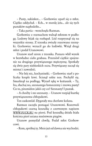 – Pusty, sukinkot... – Gorbowiec oparû siÅ o mûot.
CiÅÒko oddychaû. – Ech... w mordÅ jeÒa... ale siÅ tych
pustaków napûodziûo...
    – Taka partia – westchnÅûa Rutman.
    Gorbowiec z rozmachem walnâû mûotem w podûo-
gÅ. Lodowy bijak siÅ rozûupaû. Lód rozprysnâû siÅ na
wszystkie strony. Z trzonka zwisaûy rozerwane rzemy-
ki. Gorbowiec wrzuciû go do lodówki. Wziâû drugi
mûot i podaû Uranowowi.
    Uranow starû szron z trzonka. Ponuro wbiû wzrok
w bezwûadne ciaûo grubasa. Przeniósû ciÅÒkie spojrze-
nie na drugiego przywiâzanego mÅÒczyznÅ. Spotkaûy
siÅ dwie pary niebieskich oczu. Przywiâzany zaczâû siÅ
miotaå i zawodziå.
    – Nie bój nic, kochaniutki. – Gorbowiec starû z po-
liczka krople krwi. Œcisnâû sobie nos. Pochyliû siÅ.
Smarknâû na podûogÅ. Wytarû rÅkÅ w koÒuszek. – Ty,
Ira, sûuchaj no, szesnastego ûomoczemy i znowu pusty!
Co to, piramidon jakiÀ czy co? Szesnasty! I pustak.
    – A choåby i sto szesnasty. – Uranow rozpiâû kurtkÅ
przywiâzanemu chûopakowi.
    Ten zaskomlaû. Dygotaûy mu cherlawe kolana.
    Rutman zaczÅûa pomagaå Uranowowi. Rozerwali
chûopakowi czarnâ koszulkÅ z czerwonym napisem
WWW.FUCK.RU na piersi. Pod koszulkâ drÒaûa biaûa
koÀcista pierÀ usiana mnóstwem piegów.
    Uranow pomyÀlaû chwilÅ. Podaû mûot Gorbow-
cowi.
    – Rom, spróbuj ty. Mnie juÒ od dawna nie wychodzi.

                          13
 