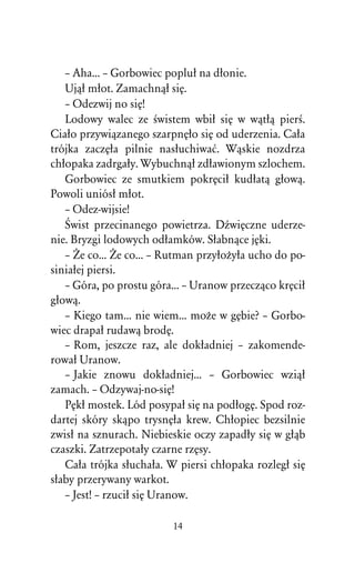 – Aha... – Gorbowiec popluû na dûonie.
   Ujâû mûot. Zamachnâû siÅ.
   – Odezwij no siÅ!
   Lodowy walec ze Àwistem wbiû siÅ w wâtûâ pierÀ.
Ciaûo przywiâzanego szarpnÅûo siÅ od uderzenia. Caûa
trójka zaczÅûa pilnie nasûuchiwaå. Wâskie nozdrza
chûopaka zadrgaûy. Wybuchnâû zdûawionym szlochem.
   Gorbowiec ze smutkiem pokrÅciû kudûatâ gûowâ.
Powoli uniósû mûot.
   – Odez-wijsie!
   Œwist przecinanego powietrza. DÎwiÅczne uderze-
nie. Bryzgi lodowych odûamków. Sûabnâce jÅki.
   – Ïe co... Ïe co... – Rutman przyûoÒyûa ucho do po-
siniaûej piersi.
   – Góra, po prostu góra... – Uranow przeczâco krÅciû
gûowâ.
   – Kiego tam... nie wiem... moÒe w gÅbie? – Gorbo-
wiec drapaû rudawâ brodÅ.
   – Rom, jeszcze raz, ale dokûadniej – zakomende-
rowaû Uranow.
   – Jakie znowu dokûadniej... – Gorbowiec wziâû
zamach. – Odzywaj-no-siÅ!
   PÅkû mostek. Lód posypaû siÅ na podûogÅ. Spod roz-
dartej skóry skâpo trysnÅûa krew. Chûopiec bezsilnie
zwisû na sznurach. Niebieskie oczy zapadûy siÅ w gûâb
czaszki. Zatrzepotaûy czarne rzÅsy.
   Caûa trójka sûuchaûa. W piersi chûopaka rozlegû siÅ
sûaby przerywany warkot.
   – Jest! – rzuciû siÅ Uranow.

                         14
 