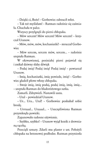 – DziÅki ci, BoÒe! – Gorbowiec odrzuciû mûot.
    – Tak teÒ myÀlaûam! – Rutman radoÀnie siÅ zaÀmia-
ûa. Chuchaûa w palce.
    Wszyscy przylgnÅli do piersi chûopaka.
    – Mów sercem! Mów sercem! Mów sercem! – krzy-
czaû Uranow.
    – Mów, mów, mów, kochaniutki! – mruczaû Gorbo-
wiec
    – Mów sercem, sercem mów, sercem... – radoÀnie
szeptaûa Rutman.
    W okrwawionej, posiniaûej piersi pojawiaû siÅ
i znikaû dziwny sûaby dÎwiÅk
    – Podaj imiÅ! Podaj imiÅ! Podaj imiÅ! – powtarzaû
Uranow.
    – ImiÅ, kochaniutki, imiÅ powiedz, imiÅ! – Gorbo-
wiec gûadziû pûowe wûosy chûopaka.
    – Swoje imiÅ, imiÅ podaj, podaj imiÅ, imiÅ, imiÅ...
– szeptaûa Rutman do bladoróÒowego sutka.
    Zamarli. ZdrÅtwieli. Nastawili uszu.
    – Ural – powiedziaû Uranow.
    – Ur... Ura... Ural! – Gorbowiec poskubaû sobie
brodÅ.
    – Urrraaal... Uraaaal... – UszczÅÀliwiona Rutman
przymknÅûa powieki.
    Zapanowaûo radosne oÒywienie.
    – Szybko, szybko! – Uranow wyjâû kozik z drewnia-
nâ râczkâ.
    PrzeciÅli sznury. Zdarli mu plaster z ust. PoûoÒyli
chûopaka na betonowej podûodze. Rutman przyniosûa

                          15
 