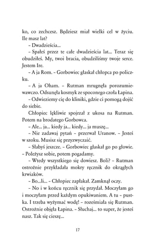 ko, co zechcesz. BÅdziesz miaû wielki cel w Òyciu.
Ile masz lat?
    – DwadzieÀcia...
    – SpaûeÀ przez te caûe dwadzieÀcia lat... Teraz siÅ
obudziûeÀ. My, twoi bracia, obudziliÀmy twoje serce.
Jestem Ire.
    – A ja Rom. – Gorbowiec gûaskaû chûopca po policz-
ku.
    – A ja Oham. – Rutman mrugnÅûa porozumie-
wawczo. OdsunÅûa kosmyk ze spoconego czoûa òapina.
    – Odwieziemy ciÅ do kliniki, gdzie ci pomogâ dojÀå
do siebie.
    Chûopiec lÅkliwie spojrzaû z ukosa na Rutman.
Potem na brodatego Gorbowca.
    – Ale... ja... kiedy ja... kiedy... ja muszÅ...
    – Nie zadawaj pytaº – przerwaû Uranow. – JesteÀ
w szoku. Musisz siÅ przyzwyczaiå.
    – SûabyÀ jeszcze. – Gorbowiec gûaskaû go po gûowie.
– PoleÒysz sobie, potem pogadamy.
    – Wtedy wszystkiego siÅ dowiesz. Boli? – Rutman
ostroÒnie przykûadaûa mokry rÅcznik do okrâgûych
krwiaków.
    – Bo...li... – Chûopiec zapûakaû. Zamknâû oczy.
    – No i w koºcu rÅcznik siÅ przydaû. Moczyûam go
i moczyûam przed kaÒdym opukiwaniem. A tu – pust-
ka. I trzeba wyÒymaå wodÅ! – rozeÀmiaûa siÅ Rutman.
OstroÒnie objÅûa òapina. – Sûuchaj... to super, Òe jesteÀ
nasz. Tak siÅ cieszÅ...

                           17
 