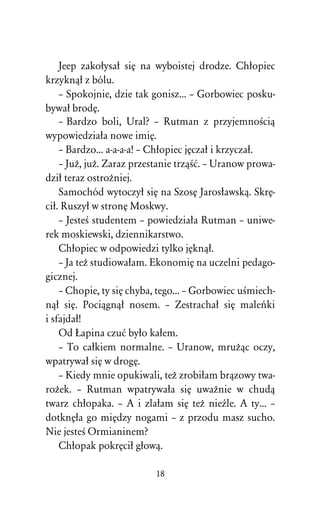 Jeep zakoûysaû siÅ na wyboistej drodze. Chûopiec
krzyknâû z bólu.
    – Spokojnie, dzie tak gonisz... – Gorbowiec posku-
bywaû brodÅ.
    – Bardzo boli, Ural? – Rutman z przyjemnoÀciâ
wypowiedziaûa nowe imiÅ.
    – Bardzo... a-a-a-a! – Chûopiec jÅczaû i krzyczaû.
    – JuÒ, juÒ. Zaraz przestanie trzâÀå. – Uranow prowa-
dziû teraz ostroÒniej.
    Samochód wytoczyû siÅ na SzosÅ Jarosûawskâ. SkrÅ-
ciû. Ruszyû w stronÅ Moskwy.
    – JesteÀ studentem – powiedziaûa Rutman – uniwe-
rek moskiewski, dziennikarstwo.
    Chûopiec w odpowiedzi tylko jÅknâû.
    – Ja teÒ studiowaûam. EkonomiÅ na uczelni pedago-
gicznej.
    – Chopie, ty siÅ chyba, tego... – Gorbowiec uÀmiech-
nâû siÅ. Pociâgnâû nosem. – Zestrachaû siÅ maleºki
i sfajdaû!
    Od òapina czuå byûo kaûem.
    – To caûkiem normalne. – Uranow, mruÒâc oczy,
wpatrywaû siÅ w drogÅ.
    – Kiedy mnie opukiwali, teÒ zrobiûam brâzowy twa-
roÒek. – Rutman wpatrywaûa siÅ uwaÒnie w chudâ
twarz chûopaka. – A i zlaûam siÅ teÒ nieÎle. A ty... –
dotknÅûa go miÅdzy nogami – z przodu masz sucho.
Nie jesteÀ Ormianinem?
    Chûopak pokrÅciû gûowâ.

                          18
 