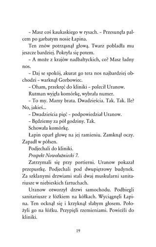 – Masz coÀ kaukaskiego w rysach. – PrzesunÅûa pal-
cem po garbatym nosie òapina.
    Ten znów potrzâsnâû gûowâ. Twarz pobladûa mu
jeszcze bardziej. Pokryûa siÅ potem.
    – A moÒe z krajów nadbaûtyckich, co? Masz ûadny
nos.
    – Daj se spokój, akurat go tera nos najbardziej ob-
chodzi – warknâû Gorbowiec.
    – Oham, przekrÅå do kliniki – poleciû Uranow.
    Rutman wyjÅûa komórkÅ, wybraûa numer.
    – To my. Mamy brata. DwadzieÀcia. Tak. Tak. Ile?
No, jakieÀ...
    – DwadzieÀcia piÅå – podpowiedziaû Uranow.
    – BÅdziemy za póû godziny. Tak.
    Schowaûa komórkÅ.
    òapin oparû gûowÅ na jej ramieniu. Zamknâû oczy.
Zapadû w póûsen.
    Podjechali do kliniki.
    Prospekt NowoûuÒniecki 7.
    Zatrzymali siÅ przy portierni. Uranow pokazaû
przepustkÅ. Podjechali pod dwupiÅtrowy budynek.
Za szklanymi drzwiami stali dwaj muskularni sanita-
riusze w niebieskich fartuchach.
    Uranow otworzyû drzwi samochodu. Podbiegli
sanitariusze z ûóÒkiem na kóûkach. WyciâgnÅli òapi-
na. Ten ocknâû siÅ i krzyknâû sûabym gûosem. Poûo-
Òyli go na ûóÒku. PrzypiÅli rzemieniami. PowieÎli do
kliniki.

                          19
 