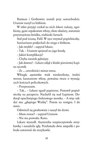 Rutman i Gorbowiec zostali przy samochodzie.
Uranow ruszyû za ûóÒkiem.
   W izbie przyjÅå czekaû na nich lekarz: nalany, zgar-
biony, gÅste szpakowate wûosy, zûote okulary, starannie
przystrzyÒona bródka, niebieski fartuch.
   Staû pod Àcianâ. Paliû. W rÅce trzymaû popielniczkÅ.
   Sanitariusze podjechali do niego z ûóÒkiem.
   – Jak zwykle? – zapytaû lekarz.
   – Tak. – Uranow spojrzaû na jego brodÅ.
   – JakieÀ komplikacje?
   – Chyba mostek pÅkniÅty.
   – Jak dawno? – Lekarz zdjâû z klatki piersiowej òapi-
na rÅcznik.
   – Ze ... czterdzieÀci minut temu.
   Wbiegûa asystentka: wiek nieokreÀlony, Àredni
wzrost, kasztanowe wûosy, powaÒna twarz o wystajâ-
cych koÀciach policzkowych.
   – Przepraszam.
   – Tak... – Lekarz zgasiû papierosa. Postawiû popiel-
niczkÅ na parapecie. Nachyliû siÅ nad òapinem. Do-
tknâû opuchniÅtego fioletowego mostka. – A wiÅc tak:
daå mu ,,gûupiego WaºkÅ”. Potem na rentgen. I do
mnie.
   Odwróciû siÅ gwaûtownie i ruszyû do drzwi.
   – Mam zostaå? – zapytaû Uranow.
   – Nie ma powodu. Rano.
   Lekarz wyszedû. Asystentka rozpieczÅtowaûa strzy-
kawkÅ i nasadziûa igûÅ. Przeûamaûa dwie ampuûki i po-
braûa zawartoÀå do strzykawki.

                          20
 