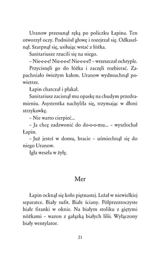 Uranow przesunâû rÅkâ po policzku òapina. Ten
otworzyû oczy. Podniósû gûowÅ i rozejrzaû siÅ. Odkaszl-
nâû. Szarpnâû siÅ, usiûujâc wstaå z ûóÒka.
   Sanitariusze rzucili siÅ na niego.
   – Nie-e-e-e! Nie-e-e-e! Nie-e-e-e!! – wrzeszczaû ochryple.
   PrzycisnÅli go do ûóÒka i zaczÅli rozbieraå. Za-
pachniaûo ÀwieÒym kaûem. Uranow wydmuchnâû po-
wietrze.
   òapin charczaû i pûakaû.
   Sanitariusz zacisnâû mu opaskÅ na chudym przedra-
mieniu. Asystentka nachyliûa siÅ, trzymajâc w dûoni
strzykawkÅ.
   – Nie warto cierpieå...
   – Ja chcÅ zadzwoniå do do-o-o-mu... – wyszlochaû
òapin.
   – JuÒ jesteÀ w domu, bracie – uÀmiechnâû siÅ do
niego Uranow.
   Igûa weszûa w ÒyûÅ.



                           Mer

   òapin ocknâû siÅ koûo piÅtnastej. LeÒaû w niewielkiej
separatce. Biaûy sufit. Biaûe Àciany. Póûprzezroczyste
biaûe firanki w oknie. Na biaûym stoliku z giÅtymi
nóÒkami – wazon z gaûâzkâ biaûych lilii. Wyûâczony
biaûy wentylator.

                             21
 