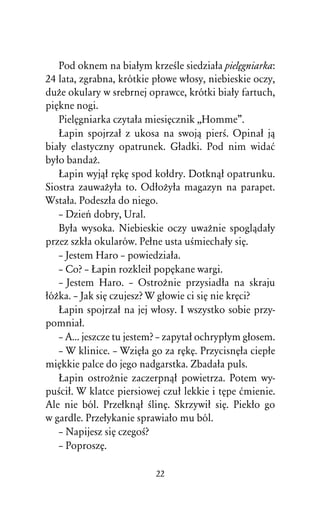 Pod oknem na biaûym krzeÀle siedziaûa pielÅgniarka:
24 lata, zgrabna, krótkie pûowe wûosy, niebieskie oczy,
duÒe okulary w srebrnej oprawce, krótki biaûy fartuch,
piÅkne nogi.
   PielÅgniarka czytaûa miesiÅcznik ,,Homme”.
   òapin spojrzaû z ukosa na swojâ pierÀ. Opinaû jâ
biaûy elastyczny opatrunek. Gûadki. Pod nim widaå
byûo bandaÒ.
   òapin wyjâû rÅkÅ spod koûdry. Dotknâû opatrunku.
Siostra zauwaÒyûa to. OdûoÒyûa magazyn na parapet.
Wstaûa. Podeszûa do niego.
   – Dzieº dobry, Ural.
   Byûa wysoka. Niebieskie oczy uwaÒnie spoglâdaûy
przez szkûa okularów. Peûne usta uÀmiechaûy siÅ.
   – Jestem Haro – powiedziaûa.
   – Co? – òapin rozkleiû popÅkane wargi.
   – Jestem Haro. – OstroÒnie przysiadûa na skraju
ûóÒka. – Jak siÅ czujesz? W gûowie ci siÅ nie krÅci?
   òapin spojrzaû na jej wûosy. I wszystko sobie przy-
pomniaû.
   – A... jeszcze tu jestem? – zapytaû ochrypûym gûosem.
   – W klinice. – WziÅûa go za rÅkÅ. PrzycisnÅûa ciepûe
miÅkkie palce do jego nadgarstka. Zbadaûa puls.
   òapin ostroÒnie zaczerpnâû powietrza. Potem wy-
puÀciû. W klatce piersiowej czuû lekkie i tÅpe åmienie.
Ale nie ból. Przeûknâû ÀlinÅ. Skrzywiû siÅ. Piekûo go
w gardle. Przeûykanie sprawiaûo mu ból.
   – Napijesz siÅ czegoÀ?
   – PoproszÅ.

                          22
 