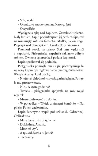 – Sok, woda?
    – OranÒ... to znaczy pomaraºczowy. Jest?
    – OczywiÀcie.
    WyciâgnÅûa rÅkÅ nad òapinem. ZaszeleÀciû ÀnieÒno-
biaûy fartuch. òapin poczuû zapach jej perfum. Spojrzaû
na rozsuniÅty koûnierz fartucha. Gûadka, piÅkna szyja.
Pieprzyk nad obojczykiem. Cienki zûoty ûaºcuszek.
    Przeniósû wzrok na prawo. Staû tam wâski stóû
z napojami. PielÅgniarka napeûniûa szklankÅ Òóûtym
sokiem. OwinÅûa jâ serwetkâ i podaûa òapinowi.
    òapin spróbowaû siÅ podnieÀå.
    PielÅgniarka pomogûa mu usiâÀå, podtrzymujâc le-
wâ rÅkâ. òapin oparû gûowÅ na biaûym zagûówku ûóÒka.
Wziâû szklankÅ. Upiû trochÅ.
    – Nie jest ci chûodno? – spytaûa z uÀmiechem. Patrzy-
ûa mu prosto w oczy.
    – Nie... A która godzina?
    – Trzecia – pielÅgniarka spojrzaûa na swój wâski
zegarek.
    – MuszÅ zadzwoniå do domu.
    – W porzâdku. – WyjÅûa z kieszeni komórkÅ. – Na-
pij siÅ. Potem zadzwonisz.
    òapin ûapczywie wypiû póû szklanki. Odetchnâû.
Oblizaû usta.
    – Masz teraz duÒe pragnienie.
    – Dokûadnie. A pani...
    – Mów mi ,,ty”.
    – A ty... od dawna tu jesteÀ?
    – To znaczy?

                           23
 