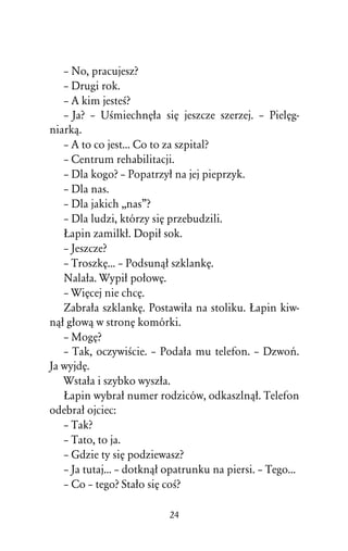 – No, pracujesz?
   – Drugi rok.
   – A kim jesteÀ?
   – Ja? – UÀmiechnÅûa siÅ jeszcze szerzej. – PielÅg-
niarkâ.
   – A to co jest... Co to za szpital?
   – Centrum rehabilitacji.
   – Dla kogo? – Popatrzyû na jej pieprzyk.
   – Dla nas.
   – Dla jakich ,,nas”?
   – Dla ludzi, którzy siÅ przebudzili.
   òapin zamilkû. Dopiû sok.
   – Jeszcze?
   – TroszkÅ... – Podsunâû szklankÅ.
   Nalaûa. Wypiû poûowÅ.
   – WiÅcej nie chcÅ.
   Zabraûa szklankÅ. Postawiûa na stoliku. òapin kiw-
nâû gûowâ w stronÅ komórki.
   – MogÅ?
   – Tak, oczywiÀcie. – Podaûa mu telefon. – Dzwoº.
Ja wyjdÅ.
   Wstaûa i szybko wyszûa.
   òapin wybraû numer rodziców, odkaszlnâû. Telefon
odebraû ojciec:
   – Tak?
   – Tato, to ja.
   – Gdzie ty siÅ podziewasz?
   – Ja tutaj... – dotknâû opatrunku na piersi. – Tego...
   – Co – tego? Staûo siÅ coÀ?

                           24
 