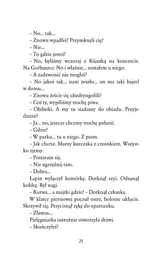 – No... tak...
   – Znowu wpadûeÀ? PrzymknÅli ciÅ?
   – Nie...
   – To gdzie jesteÀ?
   – No, byliÀmy wczoraj z Kijankâ na koncercie.
Na Gorbuszce. No i wûaÀnie... zostaûem u niego.
   – A zadzwoniå nie mogûeÀ?
   – No jakoÀ tak... nam zeszûo... on ma taki bajzel
w domu...
   – Znowu ÒeÀcie siÅ ubzdryngolili?
   – CoÀ ty, wypiliÀmy trochÅ piwa.
   – Obiboki. A my tu siadamy do obiadu. Przyje-
dziesz?
   – Ja... no, jeszcze chcemy trochÅ poûaziå.
   – Gdzie?
   – W parku... tu u niego. Z psem.
   – Jak chcesz. Mamy kurczaka z czosnkiem. Wszyst-
ko zjemy.
   – Postaram siÅ.
   – Nie ugrzÅÎnij tam.
   – Dobra...
   òapin wyûâczyû komórkÅ. Dotknâû szyi. Odsunâû
koûdrÅ. Byû nagi.
   – Kurwa... a majtki gdzie? – Dotknâû czûonka.
   W klatce piersiowej poczuû ostre, bolesne ukûucie.
Skrzywiû siÅ. Przycisnâû rÅkÅ do opatrunku.
   – Zûamas...
   PielÅgniarka ostroÒnie otworzyûa drzwi.
   – SkoºczyûeÀ?

                         25
 