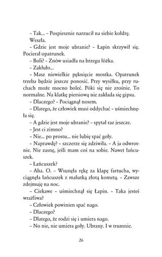 – Tak... – Pospiesznie narzuciû na siebie koûdrÅ.
    Weszûa.
    – Gdzie jest moje ubranie? – òapin skrzywiû siÅ.
Pocieraû opatrunek.
    – Boli? – Znów usiadûa na brzegu ûóÒka.
    – Zakûuûo...
    – Masz niewielkie pÅkniÅcie mostka. Opatrunek
trzeba bÅdzie jeszcze ponosiå. Przy wysiûku, przy ru-
chach moÒe mocno boleå. Póki siÅ nie zroÀnie. To
normalne. Na klatkÅ piersiowâ nie zakûada siÅ gipsu.
    – Dlaczego? – Pociâgnâû nosem.
    – Dlatego, Òe czûowiek musi oddychaå – uÀmiechnÅ-
ûa siÅ.
    – A gdzie jest moje ubranie? – spytaû raz jeszcze.
    – Jest ci zimno?
    – Nie... po prostu... nie lubiÅ spaå goûy.
    – NaprawdÅ? – szczerze siÅ zdziwiûa. – A ja odwrot-
nie. Nie zasnÅ, jeÀli mam coÀ na sobie. Nawet ûaºcu-
szek.
    – òaºcuszek?
    – Aha. O. – WsunÅûa rÅkÅ za klapÅ fartucha, wy-
ciâgnÅûa ûaºcuszek z malutkâ zûotâ kometâ. – Zawsze
zdejmujÅ na noc.
    – Ciekawe – uÀmiechnâû siÅ òapin. – Taka jesteÀ
wraÒliwa?
    – Czûowiek powinien spaå nago.
    – Dlaczego?
    – Dlatego, Òe rodzi siÅ i umiera nago.
    – No nie, nie umiera goûy. Ubrany. I w trumnie.

                          26
 