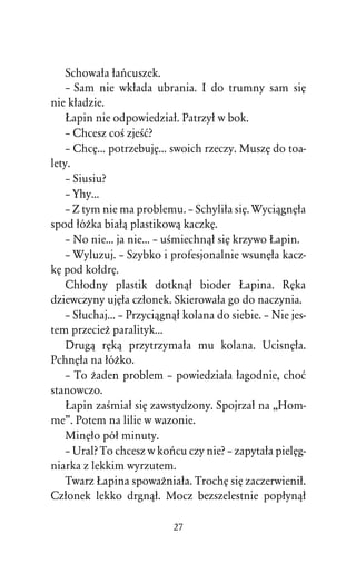 Schowaûa ûaºcuszek.
    – Sam nie wkûada ubrania. I do trumny sam siÅ
nie kûadzie.
    òapin nie odpowiedziaû. Patrzyû w bok.
    – Chcesz coÀ zjeÀå?
    – ChcÅ... potrzebujÅ... swoich rzeczy. MuszÅ do toa-
lety.
    – Siusiu?
    – Yhy...
    – Z tym nie ma problemu. – Schyliûa siÅ. WyciâgnÅûa
spod ûóÒka biaûâ plastikowâ kaczkÅ.
    – No nie... ja nie... – uÀmiechnâû siÅ krzywo òapin.
    – Wyluzuj. – Szybko i profesjonalnie wsunÅûa kacz-
kÅ pod koûdrÅ.
    Chûodny plastik dotknâû bioder òapina. RÅka
dziewczyny ujÅûa czûonek. Skierowaûa go do naczynia.
    – Sûuchaj... – Przyciâgnâû kolana do siebie. – Nie jes-
tem przecieÒ paralityk...
    Drugâ rÅkâ przytrzymaûa mu kolana. UcisnÅûa.
PchnÅûa na ûóÒko.
    – To Òaden problem – powiedziaûa ûagodnie, choå
stanowczo.
    òapin zaÀmiaû siÅ zawstydzony. Spojrzaû na ,,Hom-
me”. Potem na lilie w wazonie.
    MinÅûo póû minuty.
    – Ural? To chcesz w koºcu czy nie? – zapytaûa pielÅg-
niarka z lekkim wyrzutem.
    Twarz òapina spowaÒniaûa. TrochÅ siÅ zaczerwieniû.
Czûonek lekko drgnâû. Mocz bezszelestnie popûynâû

                            27
 