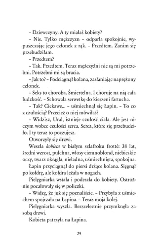 – Dziewczyny. A ty miaûaÀ kobiety?
    – Nie. Tylko mÅÒczyzn – odparûa spokojnie, wy-
puszczajâc jego czûonek z râk. – Przedtem. Zanim siÅ
przebudziûam.
    – Przedtem?
    – Tak. Przedtem. Teraz mÅÒczyÎni nie sâ mi potrze-
bni. Potrzebni mi sâ bracia.
    – Jak to? – Podciâgnâû kolana, zasûaniajâc naprÅÒony
czûonek.
    – Seks to choroba. Œmiertelna. I choruje na niâ caûa
ludzkoÀå. – Schowaûa serwetkÅ do kieszeni fartucha.
    – Tak? Ciekawe... – uÀmiechnâû siÅ òapin. – To co
z czuûoÀciâ? PrzecieÒ o niej mówiûaÀ?
    – Widzisz, Ural, istnieje czuûoÀå ciaûa. Ale jest ni-
czym wobec czuûoÀci serca. Serca, które siÅ przebudzi-
ûo. I ty teraz to poczujesz.
    Otworzyûy siÅ drzwi.
    Weszûa kobieta w biaûym szlafroku frotté: 38 lat,
Àredni wzrost, pulchna, wûosy ciemnoblond, niebieskie
oczy, twarz okrâgûa, nieûadna, uÀmiechniÅta, spokojna.
    òapin przyciâgnâû do piersi drÒâce kolana. SiÅgnâû
po koûdrÅ, ale koûdra leÒaûa w nogach.
    PielÅgniarka wstaûa i podeszûa do kobiety. OstroÒ-
nie pocaûowaûy siÅ w policzki.
    – WidzÅ, Òe juÒ siÅ poznaliÀcie. – Przybyûa z uÀmie-
chem spojrzaûa na òapina. – Teraz moja kolej.
    PielÅgniarka wyszûa. Bezszelestnie przymknÅûa za
sobâ drzwi.
    Kobieta patrzyûa na òapina.

                           29
 