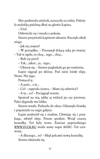 Mer podniosûa szlafrok, narzuciûa na siebie. PoûoÒy-
ûa maleºkâ pulchnâ dûoº na gûowie òapina.
   – Ural.
   Odwróciûa siÅ i wyszûa z pokoju.
   Siostra przyniosûa òapinowi ubranie. KucnÅûa obok
niego.
   – Jak siÅ czujesz?
   – W porzâdku. – Przesunâû drÒâcâ rÅkâ po twarzy.
– Tak w ogóle, to chcÅ... tego... chcÅ...
   – Boli ciÅ pierÀ?
   – Tak... jakoÀ... ja... tego...
   – Ubieraj siÅ. – Siostra pogûaskaûa go po ramieniu.
   òapin siÅgnâû po dÒinsy. Pod nimi leÒaûy slipy.
Nowe. Nie jego.
   Pomacaû je.
   – A pani... a ty...
   – Co? – zapytaûa siostra. – Mam siÅ odwróciå?
   – A ty... co? – Pociâgnâû nosem.
   Spojrzaû na niâ, jakby jâ widziaû po raz pierwszy.
Palce dygotaûy mu lekko.
   Siostra wstaûa. Podeszûa do okna. OdsunÅûa firankÅ
i popatrzyûa na nagie gaûÅzie.
   òapin podniósû siÅ z trudem. Chwiejâc siÅ i poty-
kajâc, wûoÒyû slipy. Potem spodnie. Wziâû czarnâ
koszulkÅ. TeÒ byûa nowa. Zamiast poprzedniego
WWW.FUCK.RU miaûa nowy napis BASIC. TeÒ czer-
wony.
   – A dlaczego... to? – Miâû palcami nowâ koszulkÅ.
   Siostra obejrzaûa siÅ.

                          31
 
