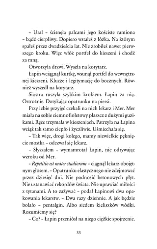 – Ural – ÀcisnÅûa palcami jego koÀciste ramiona
– bâdÎ cierpliwy. Dopiero wstaûeÀ z ûóÒka. Na którym
spaûeÀ przez dwadzieÀcia lat. Nie zrobiûeÀ nawet pierw-
szego kroku. WiÅc wûóÒ portfel do kieszeni i chodÎ
za mnâ.
    Otworzyûa drzwi. Wyszûa na korytarz.
    òapin wciâgnâû kurtkÅ, wsunâû portfel do wewnÅtrz-
nej kieszeni. Klucze i legitymacjÅ do bocznych. Rów-
nieÒ wyszedû na korytarz.
    Siostra ruszyûa szybkim krokiem. òapin za niâ.
OstroÒnie. Dotykajâc opatrunku na piersi.
    Przy izbie przyjÅå czekali na nich lekarz i Mer. Mer
miaûa na sobie ciemnofioletowy pûaszcz z duÒymi guzi-
kami. RÅce trzymaûa w kieszeniach. Patrzyûa na òapina
wciâÒ tak samo ciepûo i Òyczliwie. UÀmiechaûa siÅ.
    – Tak wiÅc, drogi kolego, mamy niewielkie pÅkniÅ-
cie mostka – odezwaû siÅ lekarz.
    – Sûyszaûem – wymamrotaû òapin, nie odrywajâc
wzroku od Mer.
    – Repetitio est mater studiorum – ciâgnâû lekarz obojÅt-
nym gûosem. – Opatrunku elastycznego nie zdejmowaå
przez dziesiÅå dni. Nie podnosiå betonowych pûyt.
Nie ustanawiaå rekordów Àwiata. Nie uprawiaå miûoÀci
z tytanami. A to zaÒywaå – podaû òapinowi dwa opa-
kowania lekarstw. – Dwa razy dziennie. A jak bÅdzie
bolaûo – pentalgin. Albo siedem kieliszków wódki.
Rozumiemy siÅ?
    – Co? – òapin przeniósû na niego ciÅÒkie spojrzenie.

                            33
 