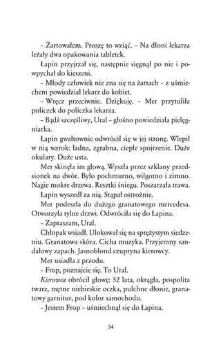 – Ïartowaûem. ProszÅ to wziâå. – Na dûoni lekarza
leÒaûy dwa opakowania tabletek.
   òapin przyjrzaû siÅ, nastÅpnie siÅgnâû po nie i po-
wpychaû do kieszeni.
   – Mûody czûowiek nie zna siÅ na Òartach – z uÀmie-
chem powiedziaû lekarz do kobiet.
   – WrÅcz przeciwnie. DziÅkujÅ. – Mer przytuliûa
policzek do policzka lekarza.
   – BâdÎ szczÅÀliwy, Ural – gûoÀno powiedziaûa pielÅg-
niarka.
   òapin gwaûtownie odwróciû siÅ w jej stronÅ. Wlepiû
w niâ wzrok: ûadna, zgrabna, ciepûe spojrzenie. DuÒe
okulary. DuÒe usta.
   Mer skinÅûa im gûowâ. Wyszûa przez szklany przed-
sionek na dwór. Byûo pochmurno, wilgotno i zimno.
Nagie mokre drzewa. Resztki Àniegu. Poszarzaûa trawa.
   òapin wyszedû za niâ. Stâpaû ostroÒnie.
   Mer podeszûa do duÒego granatowego mercedesa.
Otworzyûa tylne drzwi. Odwróciûa siÅ do òapina.
   – Zapraszam, Ural.
   Chûopak wsiadû. Ulokowaû siÅ na sprÅÒystym siedze-
niu. Granatowa skóra. Cicha muzyka. Przyjemny san-
daûowy zapach. Jasnoblond czupryna kierowcy.
   Mer usiadûa z przodu.
   – Frop, poznajcie siÅ. To Ural.
   Kierowca obróciû gûowÅ: 52 lata, okrâgûa, pospolita
twarz, mÅtne niebieskie oczka, pulchne dûonie, grana-
towy garnitur, pod kolor samochodu.
   – Jestem Frop – uÀmiechnâû siÅ do òapina.

                          34
 