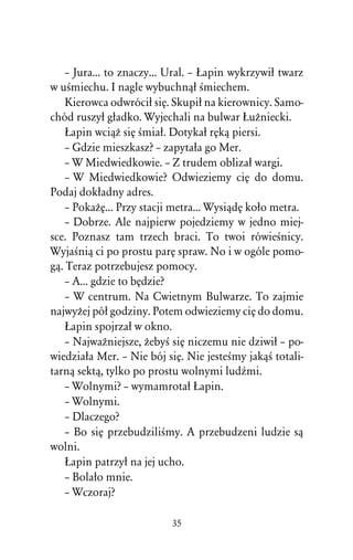 – Jura... to znaczy... Ural. – òapin wykrzywiû twarz
w uÀmiechu. I nagle wybuchnâû Àmiechem.
    Kierowca odwróciû siÅ. Skupiû na kierownicy. Samo-
chód ruszyû gûadko. Wyjechali na bulwar òuÒniecki.
    òapin wciâÒ siÅ Àmiaû. Dotykaû rÅkâ piersi.
    – Gdzie mieszkasz? – zapytaûa go Mer.
    – W Miedwiedkowie. – Z trudem oblizaû wargi.
    – W Miedwiedkowie? Odwieziemy ciÅ do domu.
Podaj dokûadny adres.
    – PokaÒÅ... Przy stacji metra... WysiâdÅ koûo metra.
    – Dobrze. Ale najpierw pojedziemy w jedno miej-
sce. Poznasz tam trzech braci. To twoi rówieÀnicy.
WyjaÀniâ ci po prostu parÅ spraw. No i w ogóle pomo-
gâ. Teraz potrzebujesz pomocy.
    – A... gdzie to bÅdzie?
    – W centrum. Na Cwietnym Bulwarze. To zajmie
najwyÒej póû godziny. Potem odwieziemy ciÅ do domu.
    òapin spojrzaû w okno.
    – NajwaÒniejsze, ÒebyÀ siÅ niczemu nie dziwiû – po-
wiedziaûa Mer. – Nie bój siÅ. Nie jesteÀmy jakâÀ totali-
tarnâ sektâ, tylko po prostu wolnymi ludÎmi.
    – Wolnymi? – wymamrotaû òapin.
    – Wolnymi.
    – Dlaczego?
    – Bo siÅ przebudziliÀmy. A przebudzeni ludzie sâ
wolni.
    òapin patrzyû na jej ucho.
    – Bolaûo mnie.
    – Wczoraj?

                          35
 