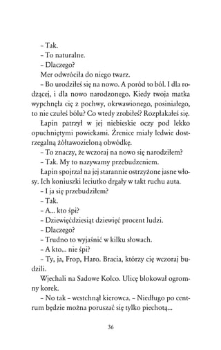 – Tak.
    – To naturalne.
    – Dlaczego?
    Mer odwróciûa do niego twarz.
    – Bo urodziûeÀ siÅ na nowo. A poród to ból. I dla ro-
dzâcej, i dla nowo narodzonego. Kiedy twoja matka
wypchnÅûa ciÅ z pochwy, okrwawionego, posiniaûego,
to nie czuûeÀ bólu? Co wtedy zrobiûeÀ? RozpûakaûeÀ siÅ.
    òapin patrzyû w jej niebieskie oczy pod lekko
opuchniÅtymi powiekami. Ìrenice miaûy ledwie dost-
rzegalnâ Òóûtawozielonâ obwódkÅ.
    – To znaczy, Òe wczoraj na nowo siÅ narodziûem?
    – Tak. My to nazywamy przebudzeniem.
    òapin spojrzaû na jej starannie ostrzyÒone jasne wûo-
sy. Ich koniuszki leciutko drgaûy w takt ruchu auta.
    – I ja siÅ przebudziûem?
    – Tak.
    – A... kto Àpi?
    – DziewiÅådziesiât dziewiÅå procent ludzi.
    – Dlaczego?
    – Trudno to wyjaÀniå w kilku sûowach.
    – A kto... nie Àpi?
    – Ty, ja, Frop, Haro. Bracia, którzy ciÅ wczoraj bu-
dzili.
    Wjechali na Sadowe Kolco. UlicÅ blokowaû ogrom-
ny korek.
    – No tak – westchnâû kierowca. – Niedûugo po cent-
rum bÅdzie moÒna poruszaå siÅ tylko piechotâ...

                           36
 
