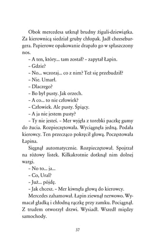 Obok mercedesa utknâû brudny Òiguli-dziewiâtka.
Za kierownicâ siedziaû gruby chûopak. Jadû cheesebur-
gera. Papierowe opakowanie drapaûo go w spûaszczony
nos.
   – A ten, który... tam zostaû? – zapytaû òapin.
   – Gdzie?
   – No... wczoraj... co z nim? TeÒ siÅ przebudziû?
   – Nie. Umarû.
   – Dlaczego?
   – Bo byû pusty. Jak orzech.
   – A co... to nie czûowiek?
   – Czûowiek. Ale pusty. Œpiâcy.
   – A ja nie jestem pusty?
   – Ty nie jesteÀ. – Mer wyjÅûa z torebki paczkÅ gumy
do Òucia. RozpieczÅtowaûa. WyciâgnÅûa jednâ. Podaûa
kierowcy. Ten przeczâco pokrÅciû gûowâ. PoczÅstowaûa
òapina.
   SiÅgnâû automatycznie. RozpieczÅtowaû. Spojrzaû
na róÒowy listek. Kilkakrotnie dotknâû nim dolnej
wargi.
   – No to... ja...
   – Co, Ural?
   – JuÒ... pójdÅ.
   – Jak chcesz. – Mer kiwnÅûa gûowâ do kierowcy.
   Mercedes zahamowaû. òapin ziewnâû nerwowo. Wy-
macaû gûadkâ i chûodnâ râczkÅ przy zamku. Pociâgnâû.
Z trudem otworzyû drzwi. Wysiadû. Wszedû miÅdzy
samochody.

                          37
 