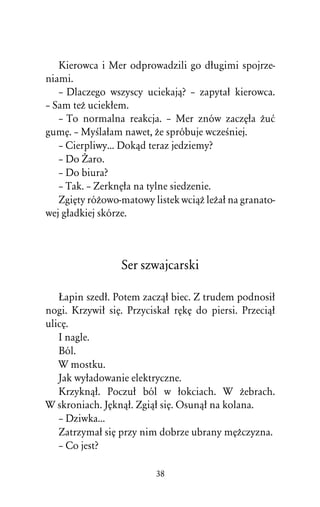 Kierowca i Mer odprowadzili go dûugimi spojrze-
niami.
   – Dlaczego wszyscy uciekajâ? – zapytaû kierowca.
– Sam teÒ uciekûem.
   – To normalna reakcja. – Mer znów zaczÅûa Òuå
gumÅ. – MyÀlaûam nawet, Òe spróbuje wczeÀniej.
   – Cierpliwy... Dokâd teraz jedziemy?
   – Do Ïaro.
   – Do biura?
   – Tak. – ZerknÅûa na tylne siedzenie.
   ZgiÅty róÒowo-matowy listek wciâÒ leÒaû na granato-
wej gûadkiej skórze.



                 Ser szwajcarski

   òapin szedû. Potem zaczâû biec. Z trudem podnosiû
nogi. Krzywiû siÅ. Przyciskaû rÅkÅ do piersi. Przeciâû
ulicÅ.
   I nagle.
   Ból.
   W mostku.
   Jak wyûadowanie elektryczne.
   Krzyknâû. Poczuû ból w ûokciach. W Òebrach.
W skroniach. JÅknâû. Zgiâû siÅ. Osunâû na kolana.
   – Dziwka...
   Zatrzymaû siÅ przy nim dobrze ubrany mÅÒczyzna.
   – Co jest?

                         38
 