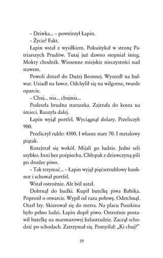 – Dziwka... – powtórzyû òapin.
    – Ïycie? Fakt.
    òapin wstaû z wysiûkiem. PokuÀtykaû w stronÅ Pa-
triarszych Prudów. Tutaj juÒ dawno stopniaû Ànieg.
Mokry chodnik. Wiosenne miejskie nieczystoÀci nad
stawem.
    Powoli dotarû do DuÒej Bronnej. Wyszedû na bul-
war. Usiadû na ûawce. Odchyliû siÅ na wilgotne, twarde
oparcie.
    – Chuj... nia... chujnia...
    Podeszûa brudna staruszka. Zajrzaûa do kosza na
Àmieci. Ruszyûa dalej.
    òapin wyjâû portfel. Wyciâgnâû dolary. Przeliczyû:
900.
    Przeliczyû ruble: 4500. I wûasne stare 70. I metalowy
piâtak.
    Rozejrzaû siÅ wokóû. Mijali go ludzie. Jedni szli
szybko. Inni bez poÀpiechu. Chûopak z dziewczynâ pili
po drodze piwo.
    – Tak trzymaå... – òapin wyjâû piÅåsetrublowy bank-
not i schowaû portfel.
    Wstaû ostroÒnie. Ale ból ustaû.
    Dobrnâû do budki. Kupiû butelkÅ piwa Baûtika.
Poprosiû o otwarcie. Wypiû od razu poûowÅ. Odetchnâû.
Otarû ûzy. Skierowaû siÅ do metra. Na placu Puszkina
byûo peûno ludzi. òapin dopiû piwo. OstroÒnie posta-
wiû butelkÅ na marmurowej balustradzie. Zaczâû scho-
dziå po schodach. Zatrzymaû siÅ. PomyÀlaû: ,,Ki chuj?’’

                           39
 