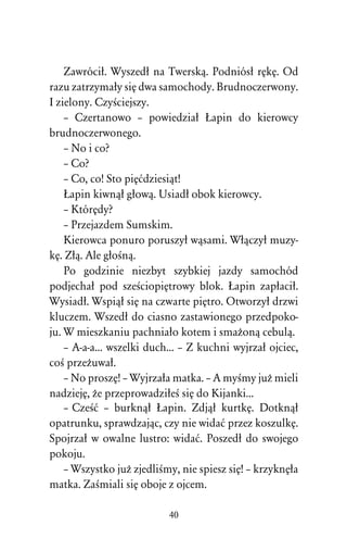 Zawróciû. Wyszedû na Twerskâ. Podniósû rÅkÅ. Od
razu zatrzymaûy siÅ dwa samochody. Brudnoczerwony.
I zielony. CzyÀciejszy.
    – Czertanowo – powiedziaû òapin do kierowcy
brudnoczerwonego.
    – No i co?
    – Co?
    – Co, co! Sto piÅådziesiât!
    òapin kiwnâû gûowâ. Usiadû obok kierowcy.
    – KtórÅdy?
    – Przejazdem Sumskim.
    Kierowca ponuro poruszyû wâsami. Wûâczyû muzy-
kÅ. Zûâ. Ale gûoÀnâ.
    Po godzinie niezbyt szybkiej jazdy samochód
podjechaû pod szeÀciopiÅtrowy blok. òapin zapûaciû.
Wysiadû. Wspiâû siÅ na czwarte piÅtro. Otworzyû drzwi
kluczem. Wszedû do ciasno zastawionego przedpoko-
ju. W mieszkaniu pachniaûo kotem i smaÒonâ cebulâ.
    – A-a-a... wszelki duch... – Z kuchni wyjrzaû ojciec,
coÀ przeÒuwaû.
    – No proszÅ! – Wyjrzaûa matka. – A myÀmy juÒ mieli
nadziejÅ, Òe przeprowadziûeÀ siÅ do Kijanki...
    – CzeÀå – burknâû òapin. Zdjâû kurtkÅ. Dotknâû
opatrunku, sprawdzajâc, czy nie widaå przez koszulkÅ.
Spojrzaû w owalne lustro: widaå. Poszedû do swojego
pokoju.
    – Wszystko juÒ zjedliÀmy, nie spiesz siÅ! – krzyknÅûa
matka. ZaÀmiali siÅ oboje z ojcem.

                           40
 