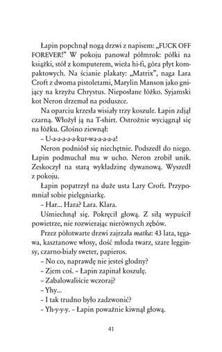 òapin popchnâû nogâ drzwi z napisem: ,,FUCK OFF
FOREVER!” W pokoju panowaû póûmrok: póûki na
ksiâÒki, stóû z komputerem, wieÒa hi-fi, góra pûyt kom-
paktowych. Na Àcianie plakaty: ,,Matrix”, naga Lara
Croft z dwoma pistoletami, Marylin Manson jako gni-
jâcy na krzyÒu Chrystus. Nieposûane ûóÒko. Syjamski
kot Neron drzemaû na poduszce.
    Na oparciu krzesûa wisiaûy trzy koszule. òapin zdjâû
czarnâ. WûoÒyû jâ na T-shirt. OstroÒnie wyciâgnâû siÅ
na ûóÒku. GûoÀno ziewnâû:
    – U-a-a-a-a-a-kur-wa-a-a-a-a!
    Neron podniósû siÅ niechÅtnie. Podszedû do niego.
òapin podmuchaû mu w ucho. Neron zrobiû unik.
Zeskoczyû na starâ wykûadzinÅ dywanowâ. Wyszedû
z pokoju.
    òapin popatrzyû na duÒe usta Lary Croft. Przypo-
mniaû sobie pielÅgniarkÅ.
    – Har... Hara? Lara. Klara.
    UÀmiechnâû siÅ. PokrÅciû gûowâ. Z siûâ wypuÀciû
powietrze, nie rozwierajâc nierównych zÅbów.
    Przez póûotwarte drzwi zajrzaûa matka: 43 lata, tÅga-
wa, kasztanowe wûosy, doÀå mûoda twarz, szare leggin-
sy, czarno-biaûy sweter, papieros.
    – No co, naprawdÅ nie jesteÀ gûodny?
    – Zjem coÀ. – òapin zapinaû koszulÅ.
    – ZabalowaliÀcie wczoraj?
    – Yhy...
    – I tak trudno byûo zadzwoniå?
    – Yh-y-y-y. – òapin powaÒnie kiwnâû gûowâ.

                           41
 