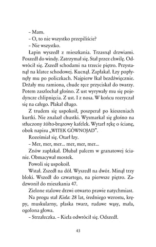– Mam.
    – O, to nie wszystko przepiliÀcie?
    – Nie wszystko.
    òapin wyszedû z mieszkania. Trzasnâû drzwiami.
Poszedû do windy. Zatrzymaû siÅ. Staû przez chwilÅ. Od-
wróciû siÅ. Zszedû schodami na trzecie piÅtro. Przysta-
nâû na klatce schodowej. Kucnâû. Zapûakaû. òzy popûy-
nÅûy mu po policzkach. Najpierw ûkaû bezdÎwiÅcznie.
DrÒaûy mu ramiona, chude rÅce przyciskaû do twarzy.
Potem zaszlochaû gûoÀno. Z ust wyrywaûy mu siÅ poje-
dyncze chlipniÅcia. Z ust. I z nosa. W koºcu rozryczaû
siÅ na caûego. Pûakaû dûugo.
    Z trudem siÅ uspokoiû, poszperaû po kieszeniach
kurtki. Nie znalazû chustki. Wysmarkaû siÅ gûoÀno na
stûuczony Òóûto-brâzowy kafelek. Wytarû rÅkÅ o ÀcianÅ,
obok napisu ,,WITEK GÓWNOJAD”.
    RozeÀmiaû siÅ. Otarû ûzy.
    – Mer, mer, mer... mer, mer, mer...
    Znów zapûakaû. Dûubaû palcem w granatowej Àcia-
nie. Obmacywaû mostek.
    Powoli siÅ uspokoiû.
    Wstaû. Zszedû na dóû. Wyszedû na dwór. Minâû trzy
bloki. Wszedû do czwartego, na pierwsze piÅtro. Za-
dzwoniû do mieszkania 47.
    Zielone stalowe drzwi otwarto prawie natychmiast.
    Na progu staû Kieûa: 28 lat, Àredniego wzrostu, krÅ-
py, muskularny, pûaska twarz, rudawe wâsy, maûa,
ogolona gûowa.
    – Strzaûeczka. – Kieûa odwróciû siÅ. Odszedû.

                          43
 