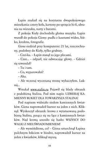 òapin znalazû siÅ na korytarzu dwupokojowego
mieszkania: cztery koûa, kartony po sprzÅcie hi-fi, ubra-
nia na wieszaku, narty z butami.
    Z pokoju Kieûy dochodziûa gûoÀna muzyka. òapin
wszedû do pokoju Gieny: pudûa z kasetami wideo, ûóÒ-
ko, kredens, fotografie.
    Giena siedziaû przy komputerze: 21 lat, rozczochra-
ny, podobny do Kieûy, tylko grubszy.
    – CzeÀ-ka. – òapin stanâû za jego plecami.
    – Czee... – odparû, nie odwracajâc gûowy. – GdzieÀ
siÅ szwendaû?
    – Tu i tam.
    – Co, wyparowaûeÀ?
    – Aha.
    – Ale wczoraj wyczesanâ stronÅ wyhaczyûem. Luk-
nij...
    Wstukaû www.stalin.ru Pojawiû siÅ blady obrazek
z podobiznâ Stalina. Pod nim napis: UZBIERAJ KA-
MIENNY BUKIET DLA TOWARZYSZA STALINA!
    Pod napisem widniaûo siedem kamiennych kwiat-
ków. Giena naprowadziû kursor na jeden z nich. Klik-
nâû. Wyskoczyû obrazek: krowa z wytatuowanâ podo-
biznâ Stalina, pasâca siÅ na ûâce z kamiennych kwiat-
ków. Nad krowâ unosiûo siÅ hasûo: WSZYSCY DO
WALKI Z NIEUŒWIADOMIENIEM!
    – Ale wymóÒdÒone, co? – Giena szturchnâû òapina
pulchnym ûokciem w biodro, naprowadziû kursor na
jeden z kwiatków, kliknâû myszâ.

                           44
 