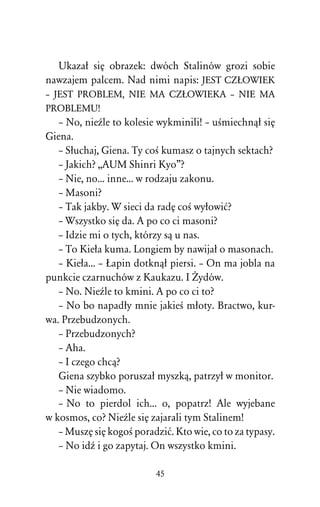 Ukazaû siÅ obrazek: dwóch Stalinów grozi sobie
nawzajem palcem. Nad nimi napis: JEST CZòOWIEK
– JEST PROBLEM, NIE MA CZòOWIEKA – NIE MA
PROBLEMU!
   – No, nieÎle to kolesie wykminili! – uÀmiechnâû siÅ
Giena.
   – Sûuchaj, Giena. Ty coÀ kumasz o tajnych sektach?
   – Jakich? ,,AUM Shinri Kyo”?
   – Nie, no... inne... w rodzaju zakonu.
   – Masoni?
   – Tak jakby. W sieci da radÅ coÀ wyûowiå?
   – Wszystko siÅ da. A po co ci masoni?
   – Idzie mi o tych, którzy sâ u nas.
   – To Kieûa kuma. Longiem by nawijaû o masonach.
   – Kieûa... – òapin dotknâû piersi. – On ma jobla na
punkcie czarnuchów z Kaukazu. I Ïydów.
   – No. NieÎle to kmini. A po co ci to?
   – No bo napadûy mnie jakieÀ mûoty. Bractwo, kur-
wa. Przebudzonych.
   – Przebudzonych?
   – Aha.
   – I czego chcâ?
   Giena szybko poruszaû myszkâ, patrzyû w monitor.
   – Nie wiadomo.
   – No to pierdol ich... o, popatrz! Ale wyjebane
w kosmos, co? NieÎle siÅ zajarali tym Stalinem!
   – MuszÅ siÅ kogoÀ poradziå. Kto wie, co to za typasy.
   – No idÎ i go zapytaj. On wszystko kmini.

                          45
 