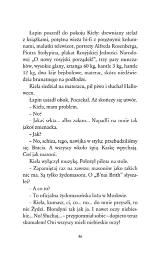 òapin poszedû do pokoju Kieûy: drewniany stelaÒ
z ksiâÒkami, potÅÒna wieÒa hi-fi z potÅÒnymi kolum-
nami, malutki telewizor, portrety Alfreda Rosenberga,
Piotra Stoûypina, plakat Rosyjskiej JednoÀci Narodo-
wej ,,O nowy rosyjski porzâdek!”, trzy pary nuncza-
ków, wysokie glany, sztanga 60 kg, hantle 3 kg, hantle
12 kg, dwa kije bejsbolowe, materac, skóra niedÎwie-
dzia brunatnego na podûodze.
    Kieûa siedziaû na materacu, piû piwo i sûuchaû Hallo-
ween.
    òapin usiadû obok. Poczekaû. AÒ skoºczy siÅ utwór.
    – Kieûa, mam problem.
    – No?
    – JakaÀ sekta... albo zakon... Napadli na mnie tak
jakoÀ znienacka.
    – Jak?
    – No, schiza, tego, nawijka w stylu: przebudziliÀmy
siÅ. Bracia. A wszyscy wkoûo Àpiâ. KaskÅ wpychajâ.
CoÀ jak masoni.
    Kieûa wyûâczyû muzykÅ. PoûoÒyû pilota na stole.
    – ZapamiÅtaj raz na zawsze: masonów jako takich
nie ma. Sâ tylko Òydomasoni. O ,,B’nai Brith” sûysza-
ûeÀ?
    – A co to?
    – To oficjalna Òydomasoºska loÒa w Moskwie.
    – Kieûa, kumasz, ci, co... no... do mnie przyszli, to
nie Ïydzi. Blondyni tak jak ja. I nawet oczy niebies-
kie... No! Sûuchaj... – przypomniaû sobie – dopiero teraz
skumaûem! Oni wszyscy mieli niebieskie oczy!

                           46
 