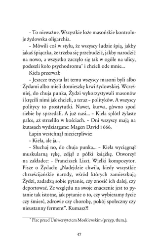 – To niewaÒne. Wszystkie loÒe masoºskie kontrolu-
je Òydowska oligarchia.
    – Mówili coÀ w stylu, Òe wszyscy ludzie Àpiâ, jakby
jakaÀ Àpiâczka, Òe trzeba siÅ przebudziå, jakby narodziå
na nowo, a wszystko zaczÅûo siÅ tak w ogóle na ulicy,
podeszli koûo psychodromu* i chcieli ode mnie...
    Kieûa przerwaû:
    – Jeszcze trzysta lat temu wszyscy masoni byli albo
Ïydami albo mieli domieszkÅ krwi Òydowskiej. WczeÀ-
niej, do chuja punka, Ïydzi wykorzystywali masonów
i krÅcili nimi jak chcieli, a teraz – polityków. A wszyscy
politycy to prostytutki. Nawet, kurwa, gówno spod
siebie by sprzedali. A juÒ nasi... – Kieûa splótû Òylaste
palce, aÒ strzeliûo w koÀciach. – Oni wszyscy majâ na
kutasach wydziargane: Magen David i 666.
    òapin westchnâû niecierpliwie:
    – Kieûa, ale ja...
    – Sûuchaj no, do chuja punka... – Kieûa wyciâgnâû
muskularnâ rÅkÅ, zdjâû z póûki ksiâÒkÅ. Otworzyû
na zakûadce: – Franciszek Liszt. Wielki kompozytor.
Pisze o Ïydach: ,,Nadejdzie chwila, kiedy wszystkie
chrzeÀcijaºskie narody, wÀród których zamieszkujâ
Ïydzi, zadadzâ sobie pytanie, czy znosiå ich dalej, czy
deportowaå. Ze wzglÅdu na swoje znaczenie jest to py-
tanie tak istotne, jak pytanie o to, czy wybieramy Òycie
czy Àmierå, zdrowie czy chorobÅ, pokój spoûeczny czy
nieustanny ferment”. Kumasz?!

   * Plac przed Uniwersytetem Moskiewskim (przyp. tûum.).


                             47
 