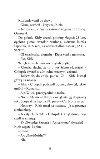 KtoÀ zadzwoniû do drzwi.
    – Giena, otwórz! – krzyknâû Kieûa.
    – No co za... – Giena zaszuraû nogami ze zûoÀciâ.
Otworzyû.
    Do pokoju Kieûy wszedû potÅÒny chûopak: 23 lata,
ogolona gûowa, szerokie ramiona, skórzana kurtka
i spodnie, duÒe rÅce, na kostkach dûoni tatuaÒ ,,ZA DE-
SANT!”.
    – O! Strzaûeczka, ziomalu – Kieûa wstaû z materaca.
    – Elo, Kieûa.
    WziÅli zamach i mocno przybili piâtkÅ.
    – Chodzâ sûuchy, Òe tu u was Òelazo rdzewieje! –
Chûopak bûysnâû w uÀmiechu mocnymi zÅbami.
    – Rdzewieje, do chuja punka. O! – Kieûa kiwnâû
gûowâ na sztangÅ.
    – Aha. – Chûopak podszedû do niej, chwyciû, lekko
uniósû. – Kumam...
    – Ale, Witek, parÅ tygodni to maks.
    – No problemo. – Chûopak wziâû sztangÅ do prawej
rÅki. Spojrzaû na òapina. Na piwo. – Co, bronx rulez?
    – No co ty. – Kieûa runâû na materac. – Ja tu gaworzÅ
z mûodzieÒâ.
    – Niezûy chuderlak. – Chûopak kiwnâû gûowâ i wy-
szedû ze sztangâ.
    – O ,,Zwiâzku Szatana i Antychrysta” sûyszaûeÀ? –
Kieûa zapytaû òapina.
    – Co to?
    – A o ,,Bne-Moishe”?
    – Nie.

                           48
 
