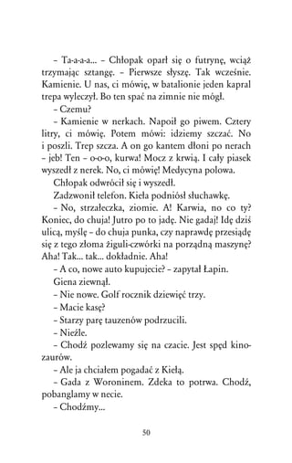– Ta-a-a-a... – Chûopak oparû siÅ o futrynÅ, wciâÒ
trzymajâc sztangÅ. – Pierwsze sûyszÅ. Tak wczeÀnie.
Kamienie. U nas, ci mówiÅ, w batalionie jeden kapral
trepa wyleczyû. Bo ten spaå na zimnie nie mógû.
    – Czemu?
    – Kamienie w nerkach. Napoiû go piwem. Cztery
litry, ci mówiÅ. Potem mówi: idziemy szczaå. No
i poszli. Trep szcza. A on go kantem dûoni po nerach
– jeb! Ten – o-o-o, kurwa! Mocz z krwiâ. I caûy piasek
wyszedû z nerek. No, ci mówiÅ! Medycyna polowa.
    Chûopak odwróciû siÅ i wyszedû.
    Zadzwoniû telefon. Kieûa podniósû sûuchawkÅ.
    – No, strzaûeczka, ziomie. A! Karwia, no co ty?
Koniec, do chuja! Jutro po to jadÅ. Nie gadaj! IdÅ dziÀ
ulicâ, myÀlÅ – do chuja punka, czy naprawdÅ przesiâdÅ
siÅ z tego zûoma Òiguli-czwórki na porzâdnâ maszynÅ?
Aha! Tak... tak... dokûadnie. Aha!
    – A co, nowe auto kupujecie? – zapytaû òapin.
    Giena ziewnâû.
    – Nie nowe. Golf rocznik dziewiÅå trzy.
    – Macie kasÅ?
    – Starzy parÅ tauzenów podrzucili.
    – NieÎle.
    – ChodÎ pozlewamy siÅ na czacie. Jest spÅd kino-
zaurów.
    – Ale ja chciaûem pogadaå z Kieûâ.
    – Gada z Woroninem. Zdeka to potrwa. ChodÎ,
pobanglamy w necie.
    – ChodÎmy...

                          50
 