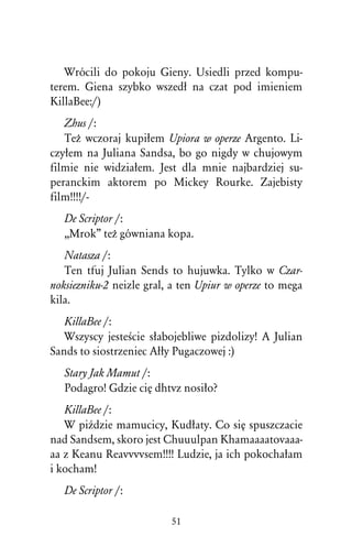 Wrócili do pokoju Gieny. Usiedli przed kompu-
terem. Giena szybko wszedû na czat pod imieniem
KillaBee:/)
   Zhus /:
   TeÒ wczoraj kupiûem Upiora w operze Argento. Li-
czyûem na Juliana Sandsa, bo go nigdy w chujowym
filmie nie widziaûem. Jest dla mnie najbardziej su-
peranckim aktorem po Mickey Rourke. Zajebisty
film!!!!/-
   De Scriptor /:
   ,,Mrok” teÒ gówniana kopa.
   Natasza /:
   Ten tfuj Julian Sends to hujuwka. Tylko w Czar-
noksiezniku-2 neizle gral, a ten Upiur w operze to mega
kila.
   KillaBee /:
   Wszyscy jesteÀcie sûabojebliwe pizdolizy! A Julian
Sands to siostrzeniec Aûûy Pugaczowej :)
   Stary Jak Mamut /:
   Podagro! Gdzie ciÅ dhtvz nosiûo?
   KillaBee /:
   W piÎdzie mamucicy, Kudûaty. Co siÅ spuszczacie
nad Sandsem, skoro jest Chuuulpan Khamaaaatovaaa-
aa z Keanu Reavvvvsem!!!! Ludzie, ja ich pokochaûam
i kocham!
   De Scriptor /:

                          51
 
