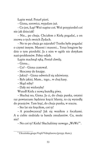 òapin wstaû. Potarû pierÀ.
   – Giena, sorewicz, wypalam juÒ.
   – Co jest, òap? WeÎ napisz coÀ. WeÎ przypierdol coÀ
nie jak dzieciak!
   – Nie... po chuja. Chciaûem z Kieûâ pogadaå, a on
znowu o tych swoich Ïydach.
   – No to po chuja go zajaraûeÀ? Trzeba byûo pogadaå
o czymÀ innym. Masoni i masoni... Teraz longiem bÅ-
dzie o tym pierdoliå. Ja z nim w ogóle nie dotykam
nazi-problemów. Peûny odjeb.
   òapin machnâû rÅkâ. Postaû chwilÅ.
   – Giena...
   – Co? – Giena czatowaû.
   – Skoczmy do knajpy.
   – Jakiej? – Giena odwróciû siÅ zdziwiony.
   – Byle jakiej. Mam... tego... w chuj kasy.
   – Skâd niby?
   – Daûy mi wieloryby!
   Wszedû Kieûa z nowâ butelkâ piwa.
   – Sûuchaj no, Giena. Ja ci, do chuja punka, ostatni
raz powtarzam: bÅdziesz krÅciå blanty, to ciÅ wysiedlÅ
do praojców. Tam krÅå, do chuja punka, w sraczu.
   – Sto lat nie krÅciûem, coÀ ty!
   – A przedwczoraj? Jak siÅ woziûem z foczkami.
A u ciebie siedziaûa ta banda zmulantów. Co, moÒe
nie?
   – No coÀ ty? Kieûa? SûuchaliÀmy nowego ,,WeWe”*.

  * Ukraiºska grupa Vopli Vidoplasova (przyp. tûum.).


                             53
 