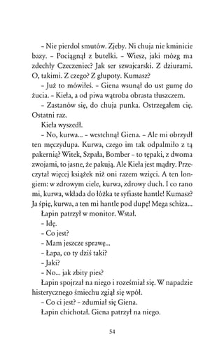 – Nie pierdol smutów. Zjeby. Ni chuja nie kminicie
bazy. – Pociâgnâû z butelki. – Wiesz, jaki mózg ma
zdechûy Czeczeniec? Jak ser szwajcarski. Z dziurami.
O, takimi. Z czego? Z gûupoty. Kumasz?
    – JuÒ to mówiûeÀ. – Giena wsunâû do ust gumÅ do
Òucia. – Kieûa, a od piwa wâtroba obrasta tûuszczem.
    – Zastanów siÅ, do chuja punka. Ostrzegaûem ciÅ.
Ostatni raz.
    Kieûa wyszedû.
    – No, kurwa... – westchnâû Giena. – Ale mi obrzydû
ten mÅczydupa. Kurwa, czego im tak odpalmiûo z tâ
pakerniâ? Witek, Szpaûa, Bomber – to tÅpaki, z dwoma
zwojami, to jasne, Òe pakujâ. Ale Kieûa jest mâdry. Prze-
czytaû wiÅcej ksiâÒek niÒ oni razem wziÅci. A ten lon-
giem: w zdrowym ciele, kurwa, zdrowy duch. I co rano
mi, kurwa, wkûada do ûóÒka te syfiaste hantle! Kumasz?
Ja ÀpiÅ, kurwa, a ten mi hantle pod dupÅ! Mega schiza...
    òapin patrzyû w monitor. Wstaû.
    – IdÅ.
    – Co jest?
    – Mam jeszcze sprawÅ...
    – òapa, co ty dziÀ taki?
    – Jaki?
    – No... jak zbity pies?
    òapin spojrzaû na niego i rozeÀmiaû siÅ. W napadzie
histerycznego Àmiechu zgiâû siÅ wpóû.
    – Co ci jest? – zdumiaû siÅ Giena.
    òapin chichotaû. Giena patrzyû na niego.

                           54
 