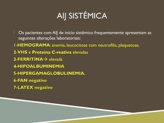 AIJ SISTÊMICA
 Os pacientes com AIJ de início sistêmico frequentemente apresentam as
seguintes alterações laboratoriais:
1-HEMOGRAMAHEMOGRAMA: anemia, leucocitose com neutrofilia, plaquetose,
2-VHSVHS e Proteína C-reativa elevadas
3-FERRITINAFERRITINA elevada
4-HIPOALBUMINEMIA-HIPOALBUMINEMIA
5-HIPERGAMAGLOBULINEMIA.5-HIPERGAMAGLOBULINEMIA.
6-FAN negativo6-FAN negativo
7-LATEX negativo7-LATEX negativo
 