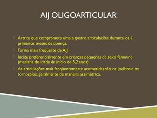 AIJ OLIGOARTICULAR
 Artrite que compromete uma a quatro articulações durante os 6
primeiros meses de doença.
 Forma mais freqüente de AIJ
 Incide preferencialmente em crianças pequenas do sexo feminino
(mediana de idade de início de 5,2 anos).
 As articulações mais freqüentemente acometidas são os joelhos e os
tornozelos, geralmente de maneira assimétrica.
 