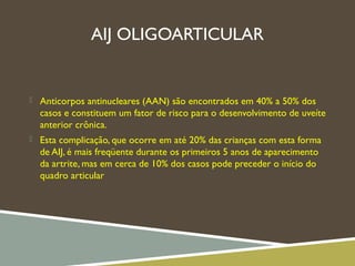 AIJ OLIGOARTICULAR
 Anticorpos antinucleares (AAN) são encontrados em 40% a 50% dos
casos e constituem um fator de risco para o desenvolvimento de uveíte
anterior crônica.
 Esta complicação, que ocorre em até 20% das crianças com esta forma
de AIJ, é mais freqüente durante os primeiros 5 anos de aparecimento
da artrite, mas em cerca de 10% dos casos pode preceder o início do
quadro articular
 