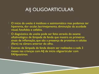 AIJ OLIGOARTICULAR
 O início da uveíte é insidioso e assintomático mas podemos ter
hiperemia, dor ocular, lacrimejamento, diminuição da acuidade
visual, fotofobia e cefaléia.
 O diagnóstico de uveíte pode ser feito através do exame
oftalmológico de lâmpada de fenda que mostra os primeiros
sinais de inﬂamação, que são a presença de proteínas e células
(ﬂare) na câmara anterior do olho.
 Exames de lâmpada de fenda devem ser realizados a cada 3
meses nas crianças com AIJ de início oligoarticular com
FANpositivos.
 