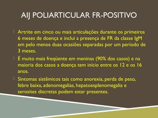 AIJ POLIARTICULAR FR-POSITIVO
 Artrite em cinco ou mais articulações durante os primeiros
6 meses de doença e inclui a presença de FR da classe IgM
em pelo menos duas ocasiões separadas por um período de
3 meses.
 É muito mais freqüente em meninas (90% dos casos) e na
maioria dos casos a doença tem início entre os 12 e os 16
anos.
 Sintomas sistêmicos tais como anorexia, perda de peso,
febre baixa, adenomegalias, hepatoesplenomegalia e
serosites discretas podem estar presentes.
 