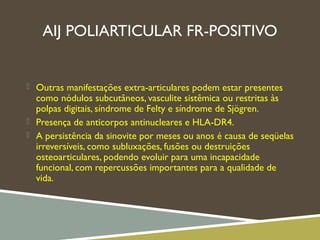 AIJ POLIARTICULAR FR-POSITIVO
 Outras manifestações extra-articulares podem estar presentes
como nódulos subcutâneos, vasculite sistêmica ou restritas às
polpas digitais, síndrome de Felty e síndrome de Sjögren.
 Presença de anticorpos antinucleares e HLA-DR4.
 A persistência da sinovite por meses ou anos é causa de seqüelas
irreversíveis, como subluxações, fusões ou destruições
osteoarticulares, podendo evoluir para uma incapacidade
funcional, com repercussões importantes para a qualidade de
vida.
 