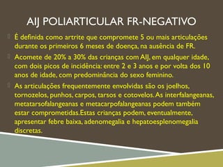 AIJ POLIARTICULAR FR-NEGATIVO
 É deﬁnida como artrite que compromete 5 ou mais articulações
durante os primeiros 6 meses de doença, na ausência de FR.
 Acomete de 20% a 30% das crianças com AIJ, em qualquer idade,
com dois picos de incidência: entre 2 e 3 anos e por volta dos 10
anos de idade, com predominância do sexo feminino.
 As articulações frequentemente envolvidas são os joelhos,
tornozelos, punhos, carpos, tarsos e cotovelos.As interfalangeanas,
metatarsofalangeanas e metacarpofalangeanas podem também
estar comprometidas.Estas crianças podem, eventualmente,
apresentar febre baixa, adenomegalia e hepatoesplenomegalia
discretas.
 