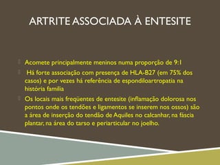 ARTRITE ASSOCIADA À ENTESITE
 Acomete principalmente meninos numa proporção de 9:1
 Há forte associação com presença de HLA-B27 (em 75% dos
casos) e por vezes há referência de espondiloartropatia na
história familia
 Os locais mais freqüentes de entesite (inﬂamação dolorosa nos
pontos onde os tendões e ligamentos se inserem nos ossos) são
a área de inserção do tendão de Aquiles no calcanhar, na fáscia
plantar, na área do tarso e periarticular no joelho.
 